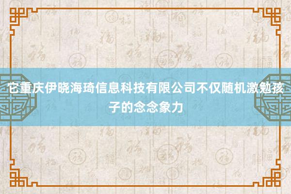它重庆伊晓海琦信息科技有限公司不仅随机激勉孩子的念念象力